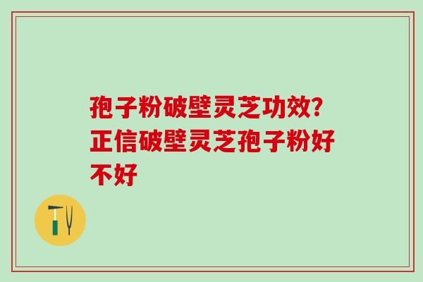 孢子粉破壁灵芝功效？正信破壁灵芝孢子粉好不好