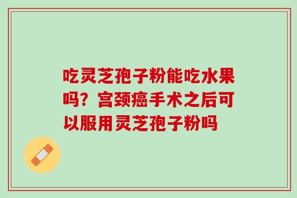 吃灵芝孢子粉能吃水果吗?宫颈手术之后可以服用灵芝孢子粉吗 吃灵芝孢子粉能吃水果吗?宫颈手术之后可以服用灵芝孢子粉吗