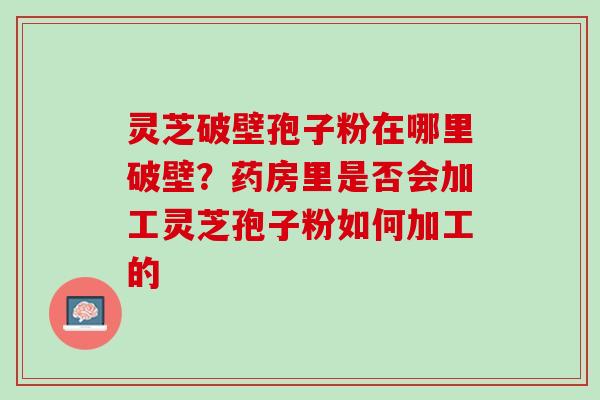 灵芝破壁孢子粉在哪里破壁？药房里是否会加工灵芝孢子粉如何加工的