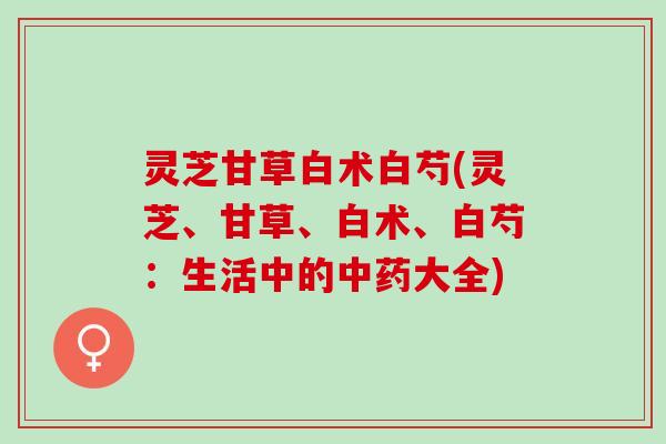 灵芝甘草白术白芍(灵芝、甘草、白术、白芍：生活中的中药大全)