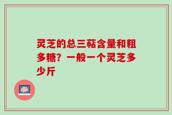 灵芝的总三萜含量和粗多糖？一般一个灵芝多少斤
