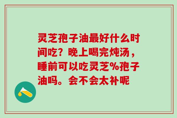 灵芝孢子油最好什么时间吃？晚上喝完炖汤，睡前可以吃灵芝%孢子油吗。会不会太补呢