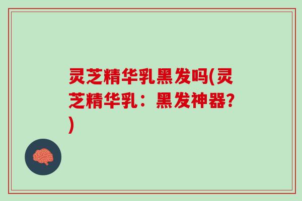 灵芝精华乳黑发吗(灵芝精华乳：黑发神器？)