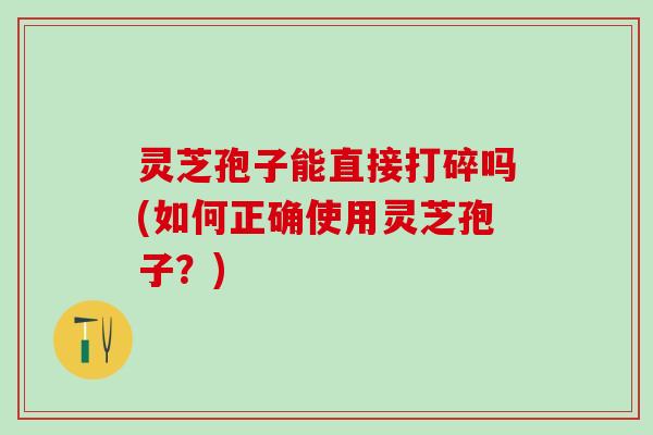 灵芝孢子能直接打碎吗(如何正确使用灵芝孢子？)