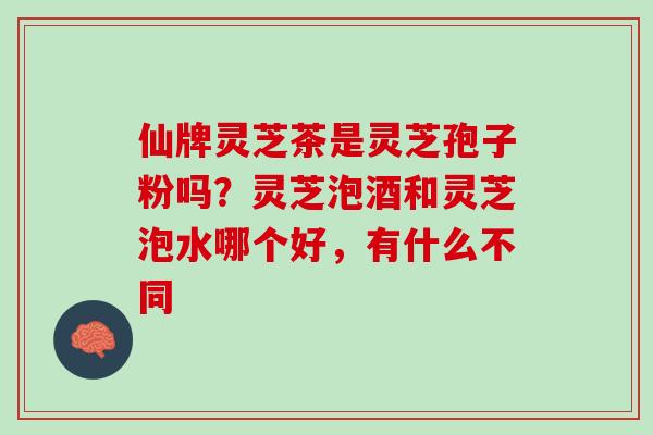 仙牌灵芝茶是灵芝孢子粉吗?灵芝泡酒和灵芝泡水哪个好,有什么不同 仙牌灵芝茶是灵芝孢子粉吗?灵芝泡酒和灵芝泡水哪个好,有什么不同