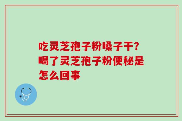 吃灵芝孢子粉嗓子干？喝了灵芝孢子粉便秘是怎么回事