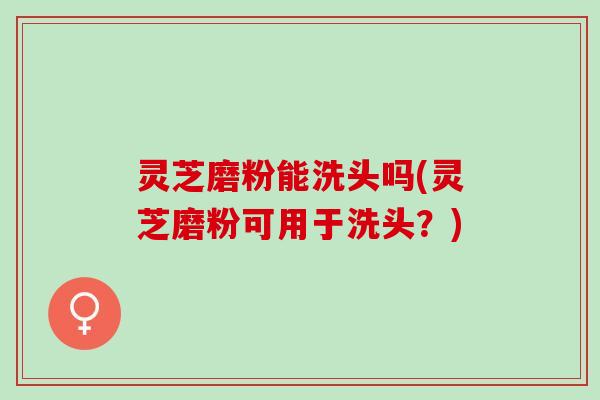 灵芝磨粉能洗头吗(灵芝磨粉可用于洗头？)