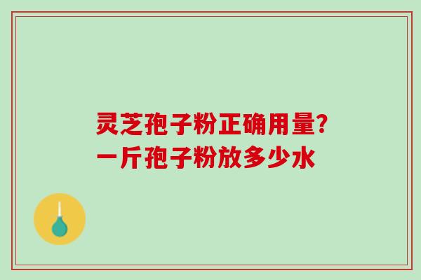 灵芝孢子粉正确用量?一斤孢子粉放多少水 灵芝孢子粉正确用量?一斤孢子粉放多少水