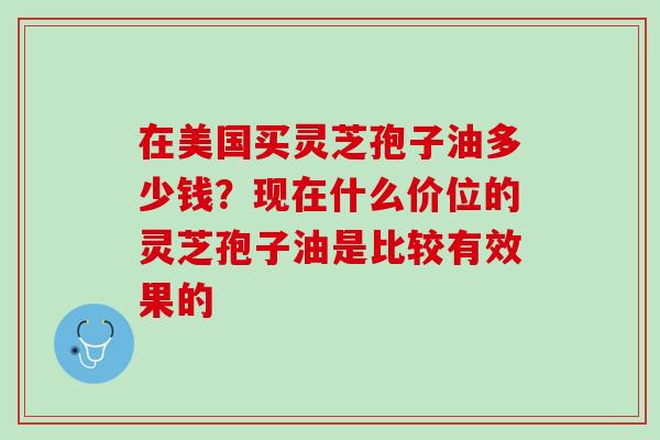 在美国买灵芝孢子油多少钱？现在什么价位的灵芝孢子油是比较有效果的