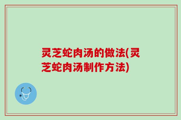 灵芝蛇肉汤的做法(灵芝蛇肉汤制作方法)