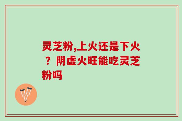 灵芝粉,上火还是下火 ?阴虚火旺能吃灵芝粉吗 灵芝粉,上火还是下火 ?阴虚火旺能吃灵芝粉吗