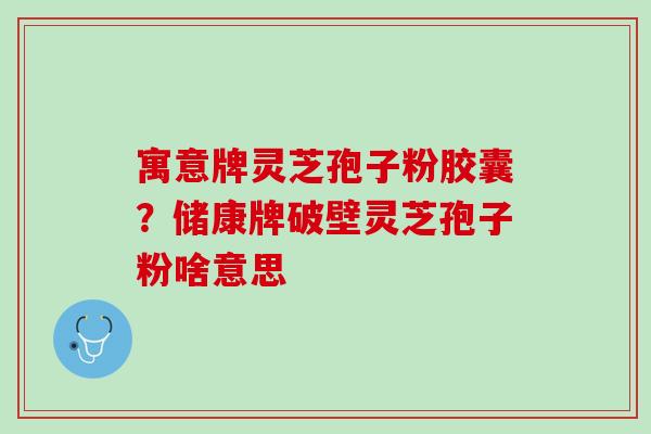 寓意牌灵芝孢子粉胶囊?储康牌破壁灵芝孢子粉啥意思 寓意牌灵芝孢子粉胶囊?储康牌破壁灵芝孢子粉啥意思