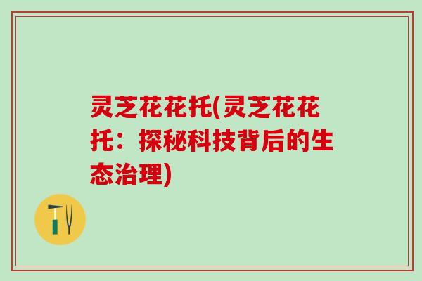灵芝花花托(灵芝花花托：探秘科技背后的生态治理)