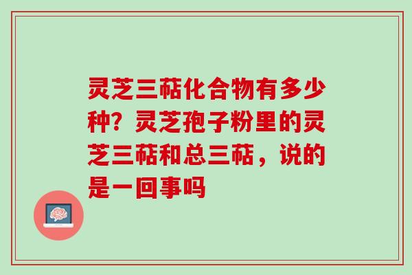 灵芝三萜化合物有多少种？灵芝孢子粉里的灵芝三萜和总三萜，说的是一回事吗
