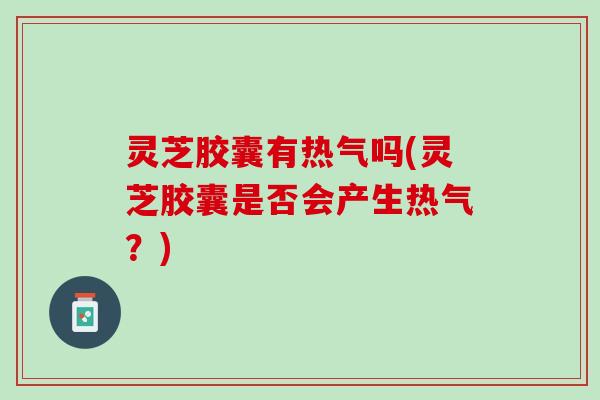 灵芝胶囊有热气吗(灵芝胶囊是否会产生热气？)