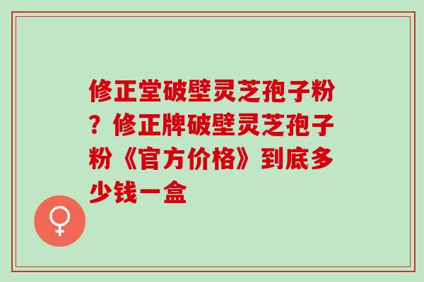 修正堂破壁灵芝孢子粉？修正牌破壁灵芝孢子粉《官方价格》到底多少钱一盒
