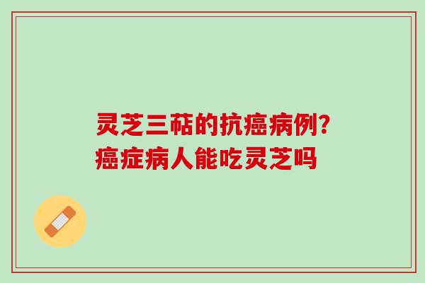 灵芝三萜的抗癌病例？癌症病人能吃灵芝吗