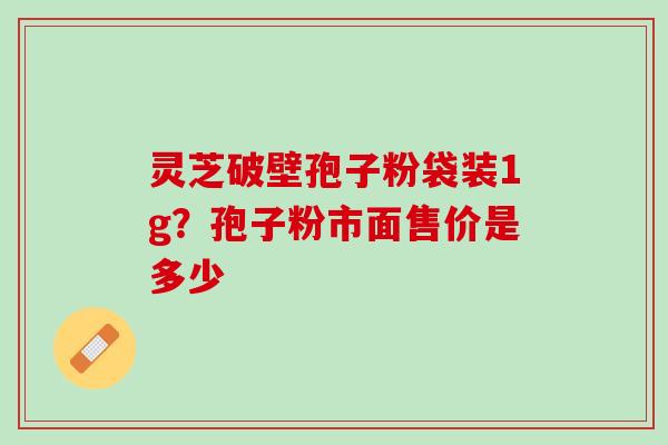灵芝破壁孢子粉袋装1g？孢子粉市面售价是多少