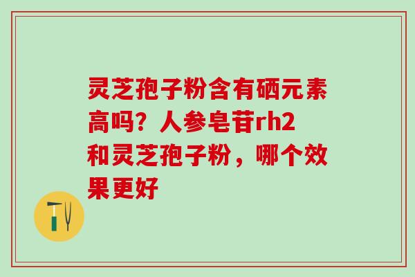 灵芝孢子粉含有硒元素高吗？人参皂苷rh2和灵芝孢子粉，哪个效果更好