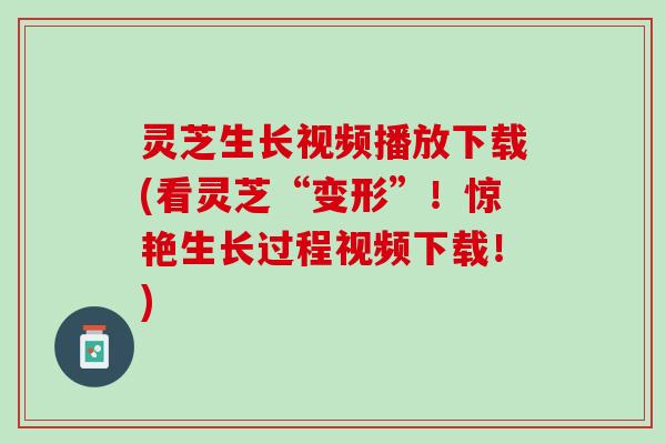 灵芝生长视频播放下载(看灵芝“变形”！惊艳生长过程视频下载！)