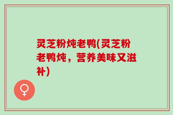 灵芝粉炖老鸭(灵芝粉老鸭炖，营养美味又滋补)