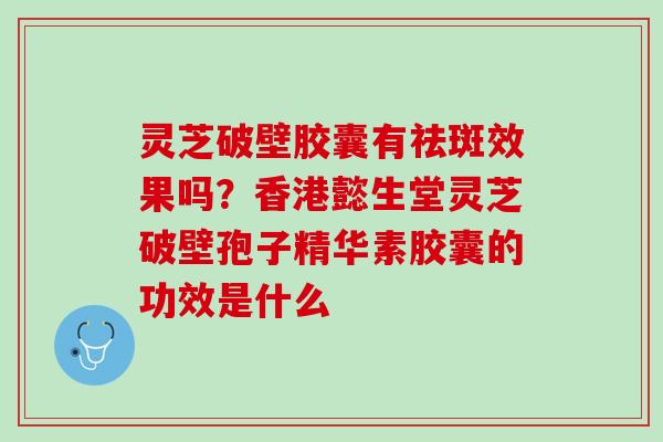 灵芝破壁胶囊有祛斑效果吗？香港懿生堂灵芝破壁孢子精华素胶囊的功效是什么