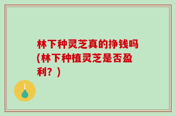 林下种灵芝真的挣钱吗(林下种植灵芝是否盈利？)