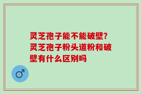 灵芝孢子能不能破壁？灵芝孢子粉头道粉和破壁有什么区别吗
