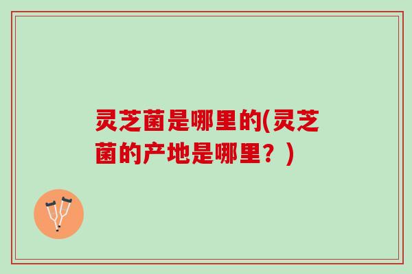 灵芝菌是哪里的(灵芝菌的产地是哪里？)