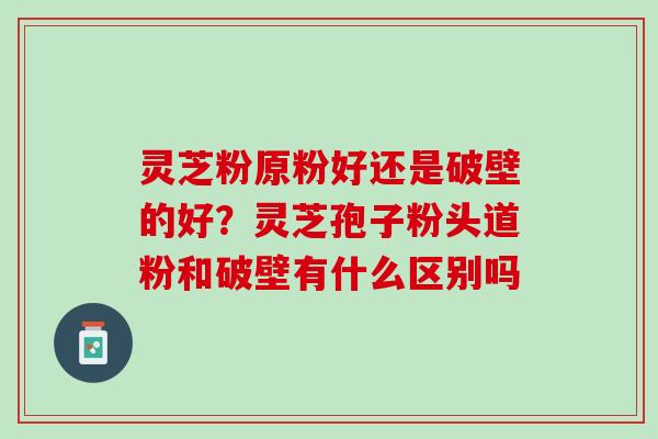 灵芝粉原粉好还是破壁的好？灵芝孢子粉头道粉和破壁有什么区别吗