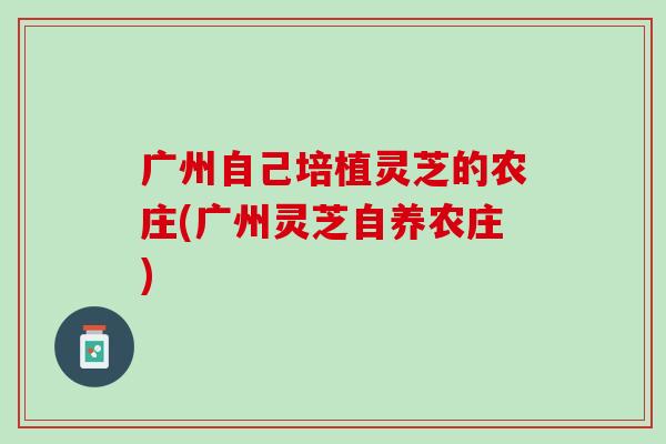 广州自己培植灵芝的农庄(广州灵芝自养农庄)
