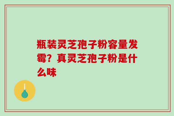瓶装灵芝孢子粉容量发霉？真灵芝孢子粉是什么味