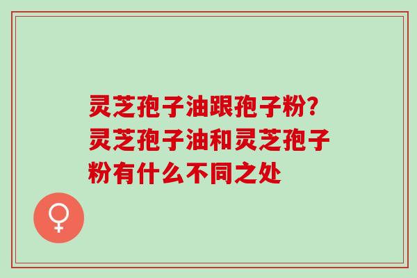 灵芝孢子油跟孢子粉？灵芝孢子油和灵芝孢子粉有什么不同之处