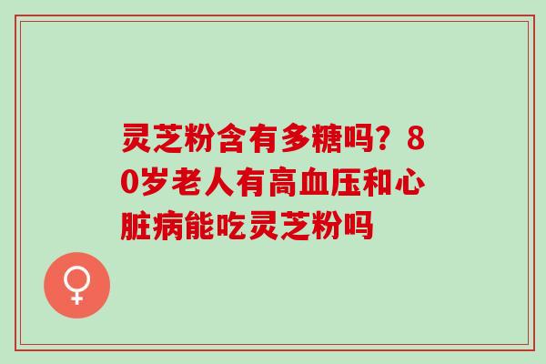 灵芝粉含有多糖吗？80岁老人有高血压和心脏病能吃灵芝粉吗