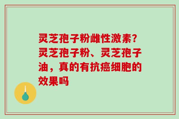 灵芝孢子粉雌性激素？灵芝孢子粉、灵芝孢子油，真的有抗癌细胞的效果吗