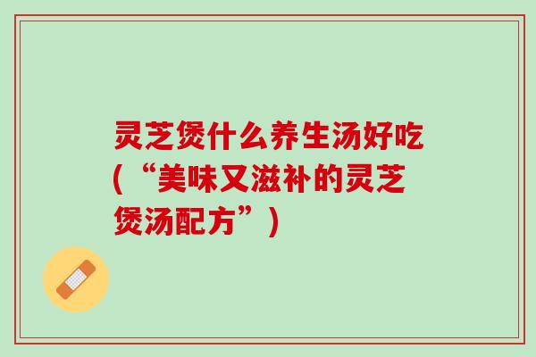 灵芝煲什么养生汤好吃(“美味又滋补的灵芝煲汤配方”)