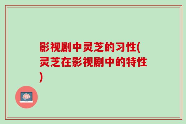 影视剧中灵芝的习性(灵芝在影视剧中的特性)