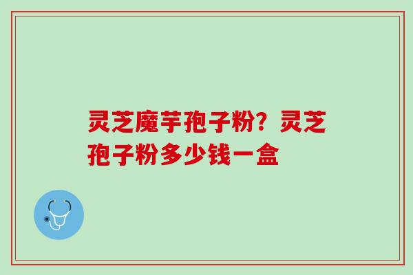 灵芝魔芋孢子粉?灵芝孢子粉多少钱一盒 灵芝魔芋孢子粉?灵芝孢子粉多少钱一盒