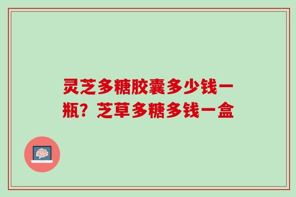 灵芝多糖胶囊多少钱一瓶？芝草多糖多钱一盒