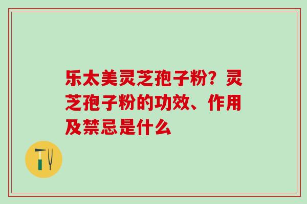 乐太美灵芝孢子粉？灵芝孢子粉的功效、作用及禁忌是什么