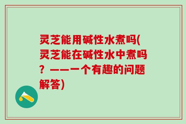 灵芝能用碱性水煮吗(灵芝能在碱性水中煮吗？——一个有趣的问题解答)
