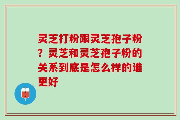 灵芝打粉跟灵芝孢子粉？灵芝和灵芝孢子粉的关系到底是怎么样的谁更好