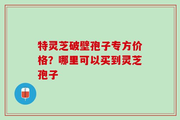 特灵芝破壁孢子专方价格？哪里可以买到灵芝孢子
