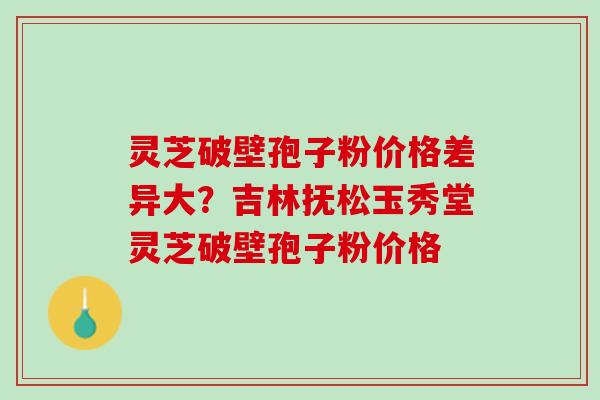 灵芝破壁孢子粉价格差异大？吉林抚松玉秀堂灵芝破壁孢子粉价格