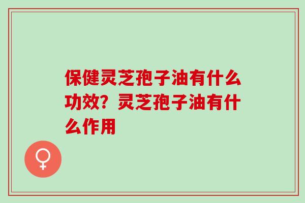 保健灵芝孢子油有什么功效？灵芝孢子油有什么作用