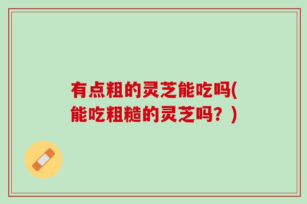 有点粗的灵芝能吃吗(能吃粗糙的灵芝吗？)