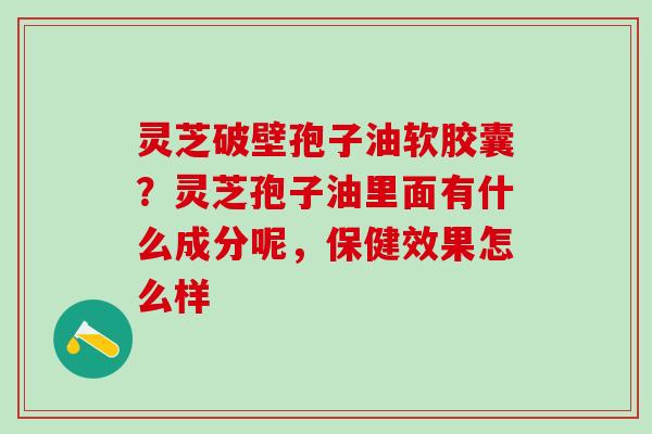 灵芝破壁孢子油软胶囊？灵芝孢子油里面有什么成分呢，保健效果怎么样