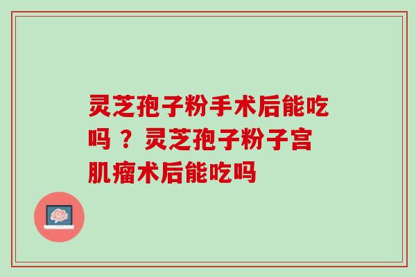 灵芝孢子粉手术后能吃吗 ？灵芝孢子粉子宫术后能吃吗