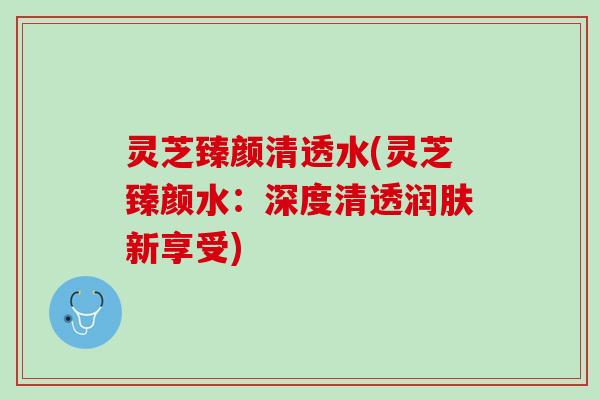 灵芝臻颜清透水(灵芝臻颜水：深度清透润肤新享受)