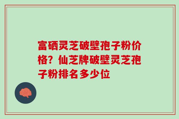 富硒灵芝破壁孢子粉价格？仙芝牌破壁灵芝孢子粉排名多少位